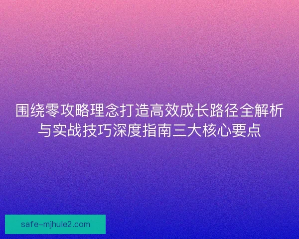 围绕零攻略理念打造高效成长路径全解析与实战技巧深度指南三大核心要点