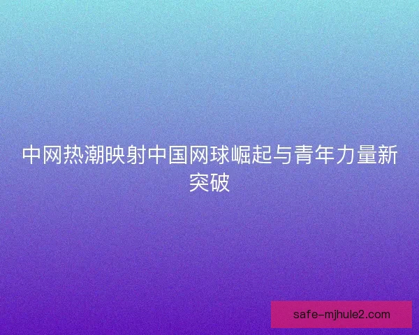中网热潮映射中国网球崛起与青年力量新突破